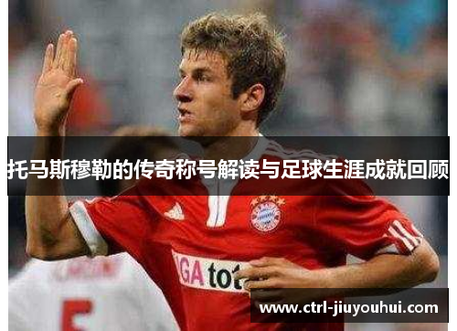 托马斯穆勒的传奇称号解读与足球生涯成就回顾