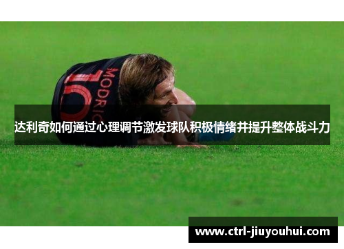 达利奇如何通过心理调节激发球队积极情绪并提升整体战斗力