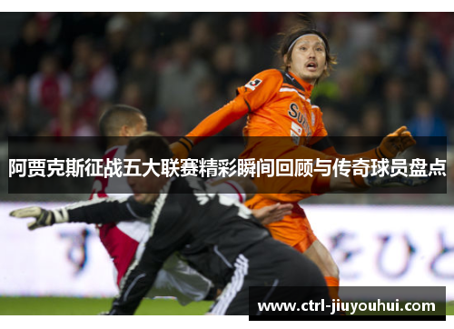 阿贾克斯征战五大联赛精彩瞬间回顾与传奇球员盘点