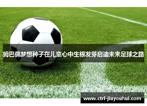 姆巴佩梦想种子在儿童心中生根发芽启迪未来足球之路 姆巴佩梦想种子在儿童心中生根发芽启迪未来足球之路