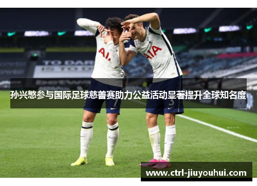 孙兴慜参与国际足球慈善赛助力公益活动显著提升全球知名度