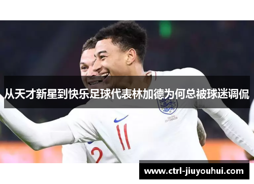 从天才新星到快乐足球代表林加德为何总被球迷调侃