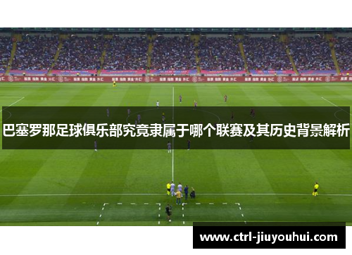 巴塞罗那足球俱乐部究竟隶属于哪个联赛及其历史背景解析