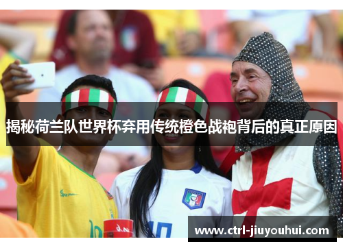 揭秘荷兰队世界杯弃用传统橙色战袍背后的真正原因 揭秘荷兰队世界杯弃用传统橙色战袍背后的真正原因