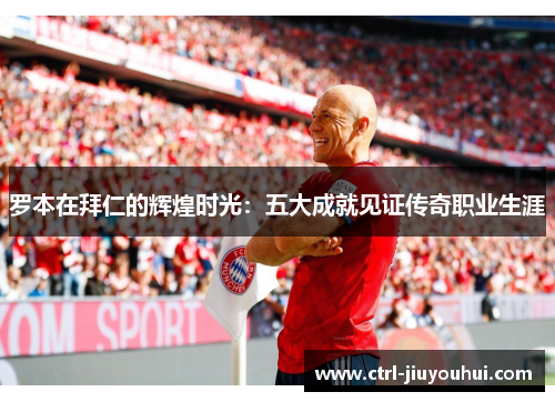 罗本在拜仁的辉煌时光：五大成就见证传奇职业生涯