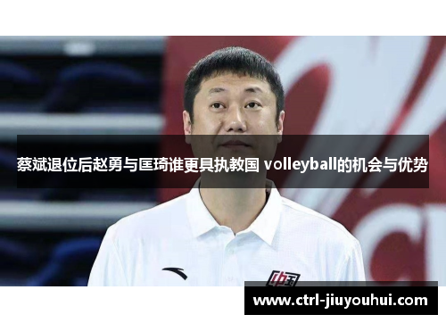 蔡斌退位后赵勇与匡琦谁更具执教国 volleyball的机会与优势