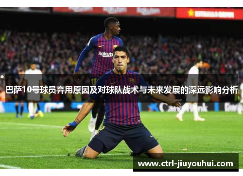 巴萨10号球员弃用原因及对球队战术与未来发展的深远影响分析