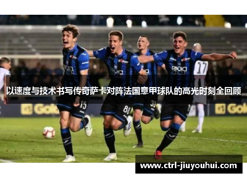 以速度与技术书写传奇萨卡对阵法国意甲球队的高光时刻全回顾